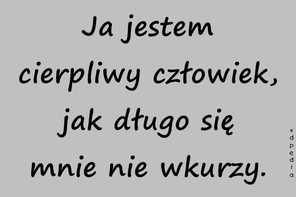 Ja jestem cierpliwy człowiek, jak długo się mnie nie wkurzy