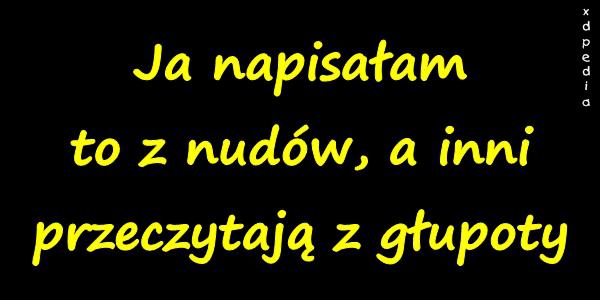 Ja napisałam to z nudów, a inni przeczytają z głupoty