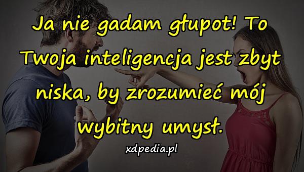 Ja nie gadam głupot! To Twoja inteligencja jest zbyt niska