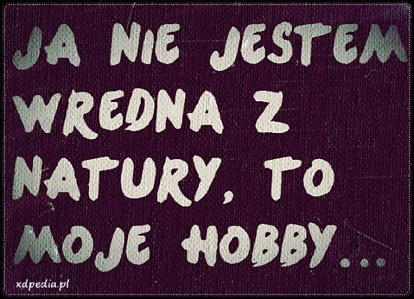 Ja nie jestem wredna z natury, to moje hobby