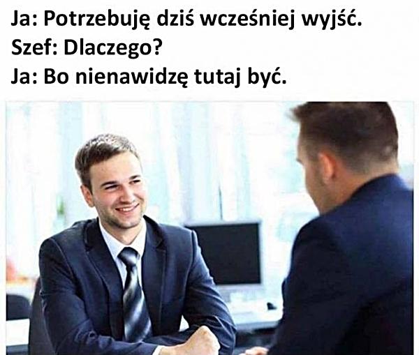 Ja: Potrzebuję dziś wcześniej wyjść. Szef: Dlaczego? Ja: Bo