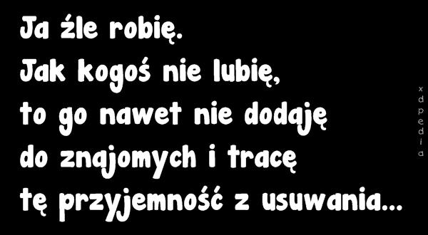 Ja źle robię. Jak kogoś nie lubię, to go nawet nie dodaję