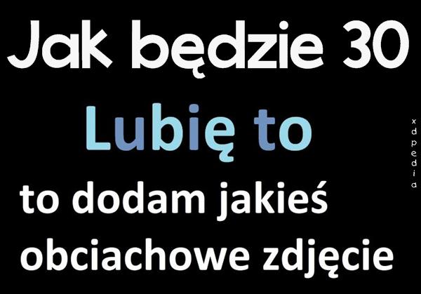 Jak będzie 30 Lubię to, to dodam jakieś obciachowe zdjęcie