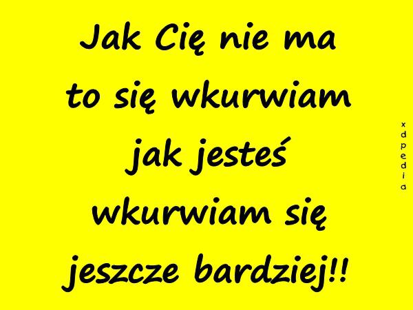 Jak Cię nie ma to się wkurrwiam jak jesteś wkurrwiam się