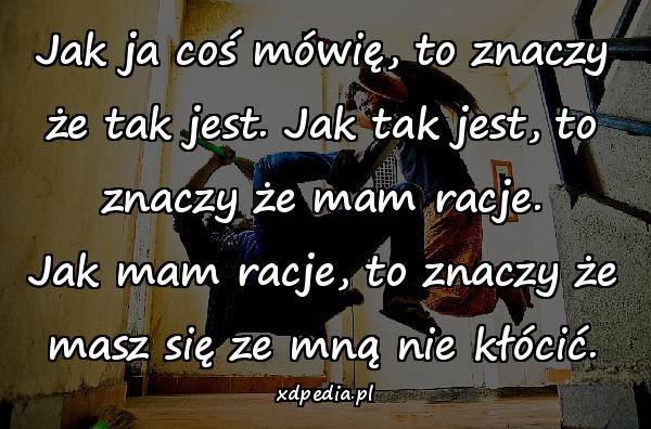 Jak ja coś mówię, to znaczy że tak jest. Jak tak jest, to