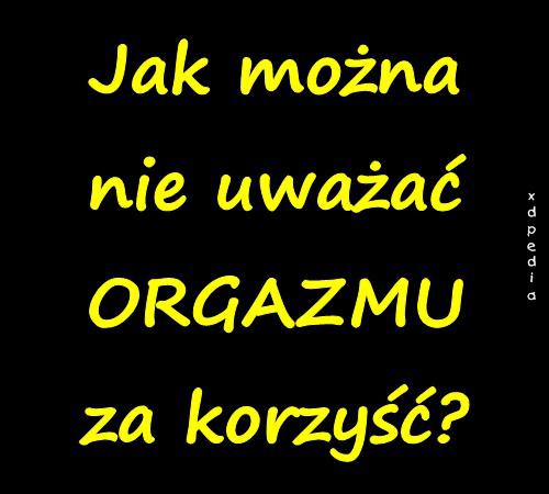 Jak można nie uważać ORGAZMU za korzyść