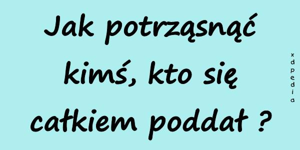 Jak potrząsnąć kimś, kto się całkiem poddał