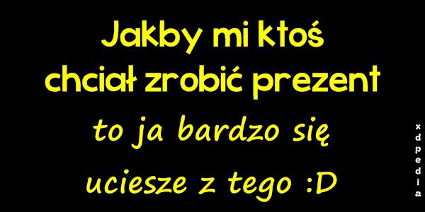 Jakby mi ktoś chciał zrobić prezent, to ja bardzo się