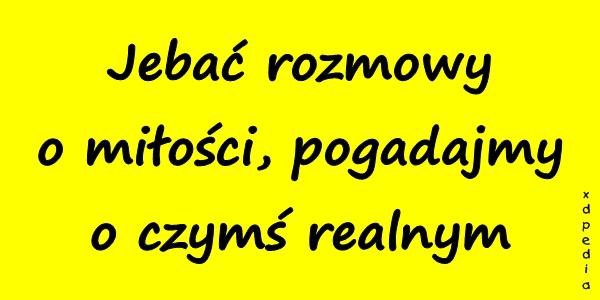 Jebać rozmowy o miłości, pogadajmy o czymś realnym