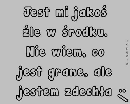 Jest mi jakoś źle w środku. Nie wiem, co jest grane, ale