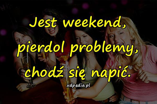 Jest weekend, pierdol problemy, chodź się napić