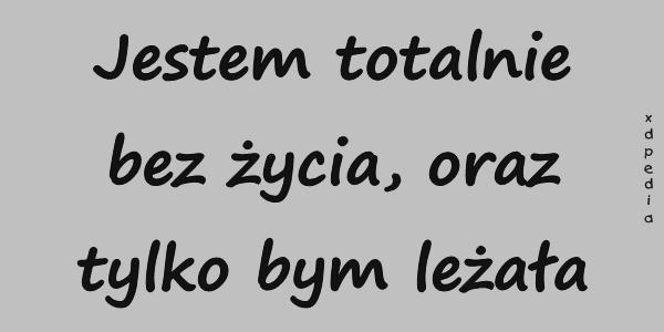 Jestem totalnie bez życia, oraz tylko bym leżała