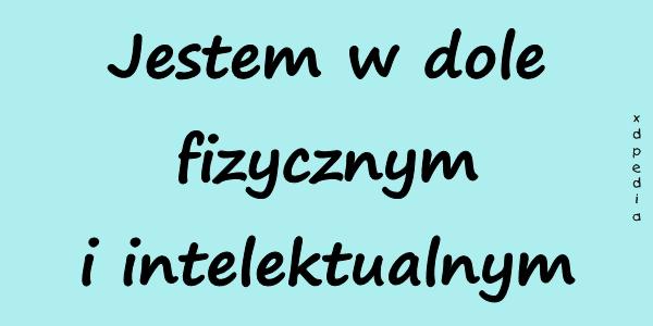 Jestem w dole fizycznym i intelektualnym