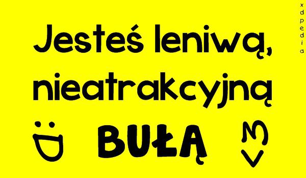 Jesteś leniwą, nieatrakcyjną BUŁĄ :D