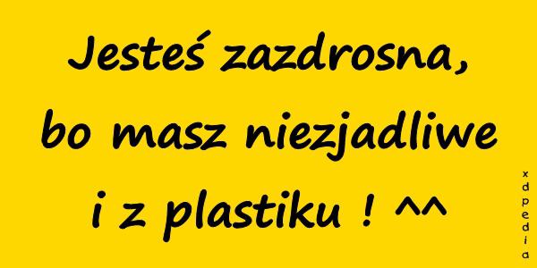 Jesteś zazdrosna, bo masz niezjadliwe i z plastiku