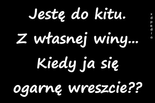 Jestę do kitu. Z własnej winy... Kiedy ja się ogarnę