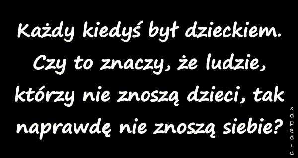 Każdy kiedyś był dzieckiem. Czy to znaczy, że ludzie