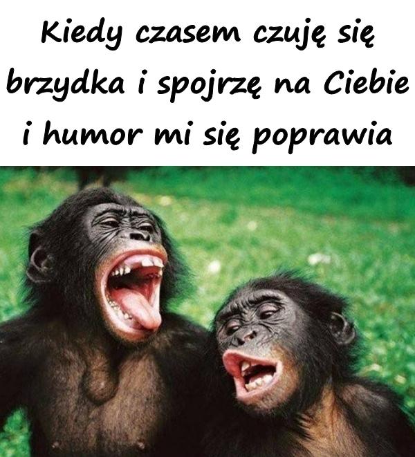 Kiedy czasem czuję się brzydka i spojrzę na Ciebie i humor