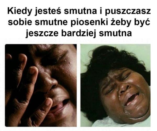 Kiedy jesteś smutna i puszczasz sobie smutne piosenki, żeby