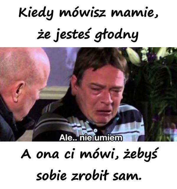 Kiedy mówisz mamie, że jesteś głodny. A ona ci mówi, żebyś