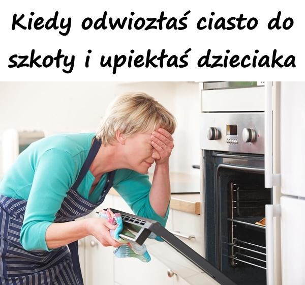 Kiedy odwiozłaś ciasto do szkoły i upiekłaś dzieciaka