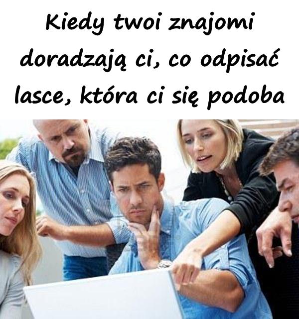 Kiedy twoi znajomi doradzają ci, co odpisać lasce, która ci