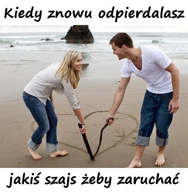 Kiedy znowu odpierdalasz jakiś szajs żeby zaruchać