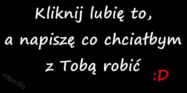 Kliknij lubię to, a napiszę co chciałbym z Tobą robić :D