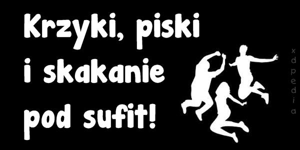 Krzyki, piski i skakanie pod sufit