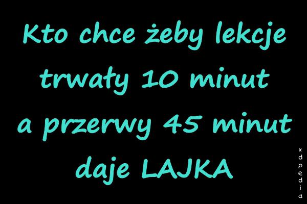 Kto chce żeby lekcje trwały 10 minut a przerwy 45 minut