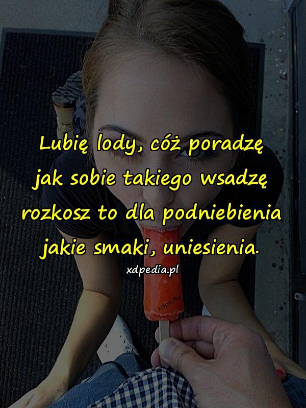 Lubię lody, cóż poradzę jak sobie takiego wsadzę rozkosz to