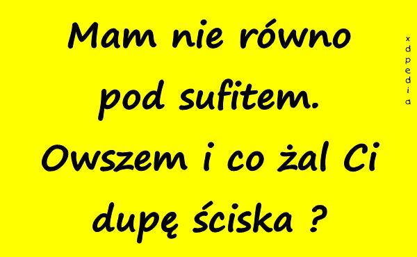 Mam nie równo pod sufitem. Owszem i co żal Ci dupę ściska