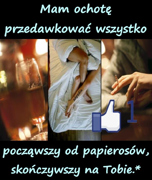 Mam ochotę przedawkować wszystko. począwszy od papierosów