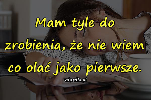 Mam tyle do zrobienia, że nie wiem co olać jako pierwsze