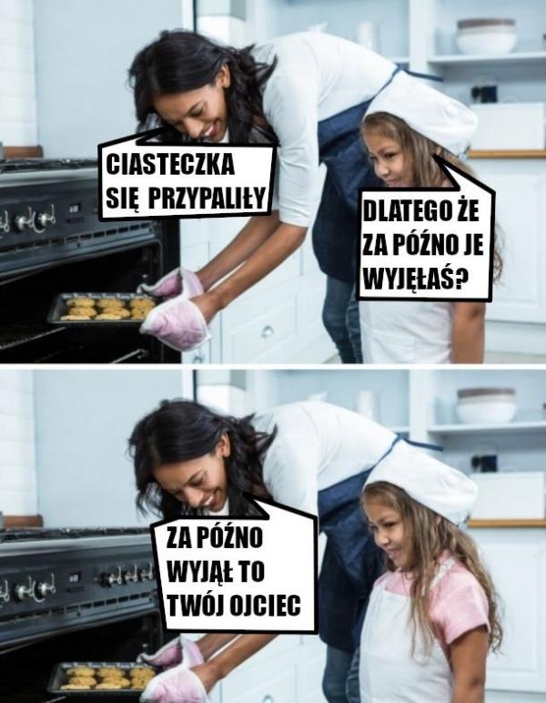 Mama: Ciasteczka się przypaliły Córka: Dlatego, że za późno