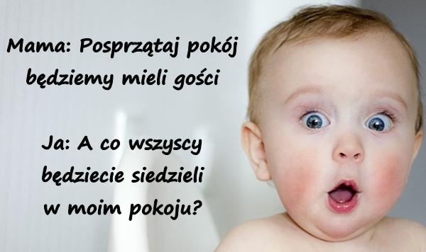 Mama: Posprzątaj pokój będziemy mieli gości Ja: A co