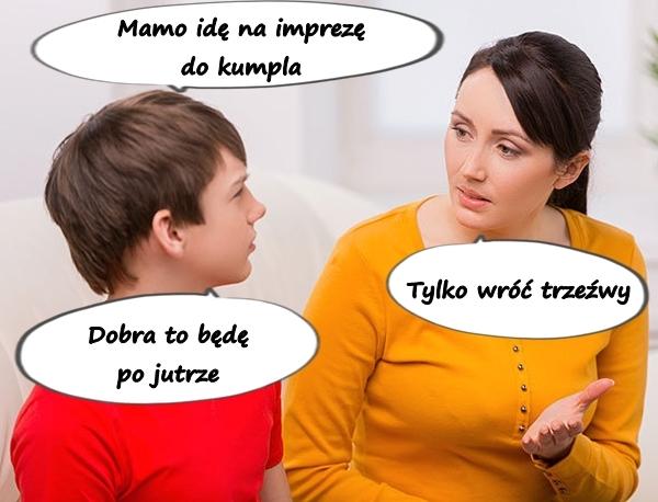 - Mamo idę na imprezę do kumpla - Tylko wróć trzeźwy