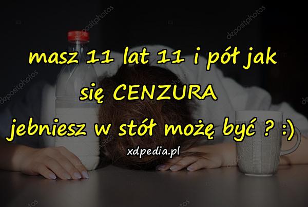 Masz 11 lat 11 i pół jak się CENZURA jebniesz w stół możę