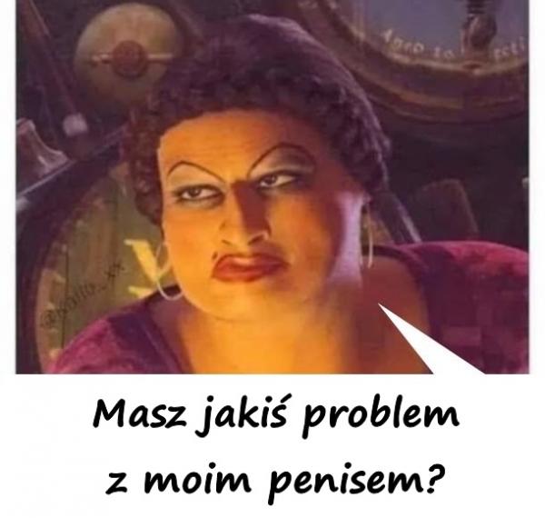 Masz jakiś problem z moim penisem