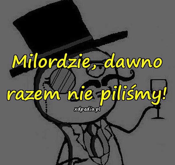 Milordzie, dawno razem nie piliśmy