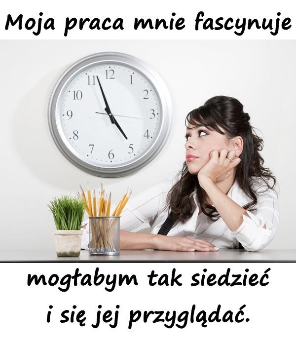 Moja praca mnie fascynuje mogłabym tak siedzieć i się jej