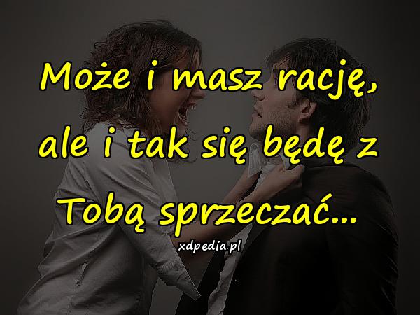 Może i masz rację, ale i tak się będę z Tobą sprzeczać