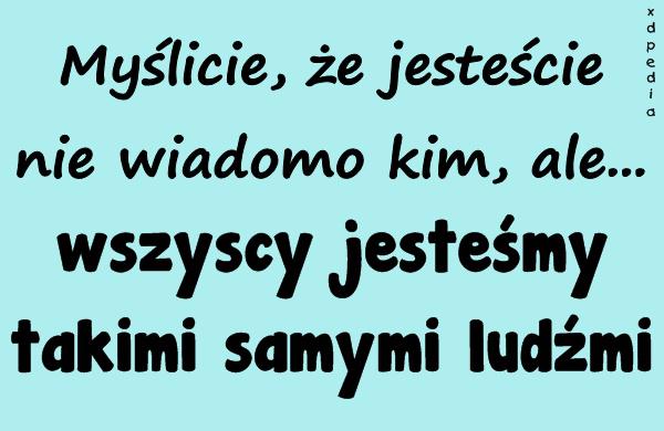 Myślicie, że jesteście nie wiadomo kim, ale... wszyscy