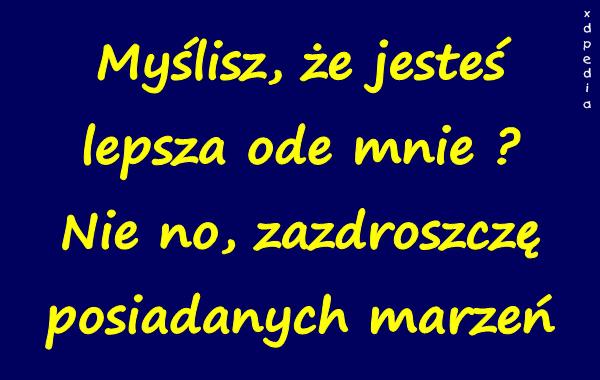 Myślisz, że jesteś lepsza ode mnie? Nie no, zazdroszczę