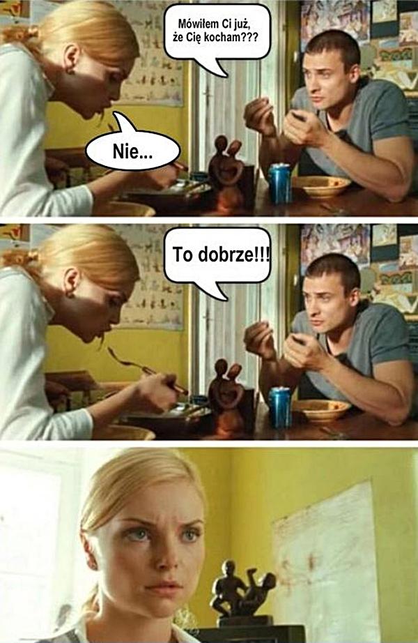 - Mówiłem Ci już, że Cię kocham? - Nie - To dobrze