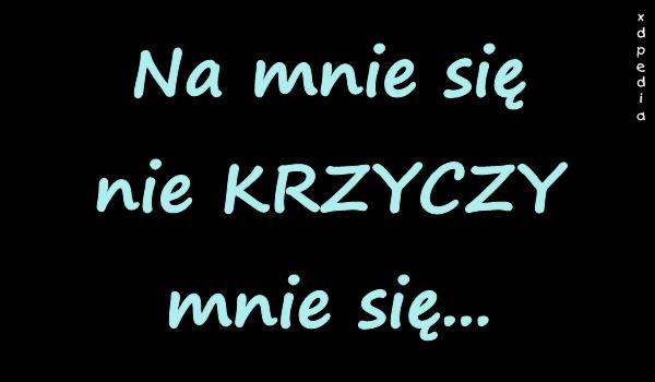 Na mnie się nie KRZYCZY, mnie się