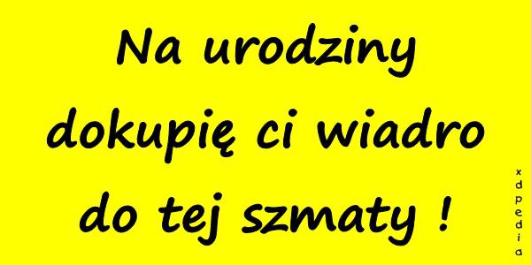 Na urodziny dokupię ci wiadro do tej szmaty