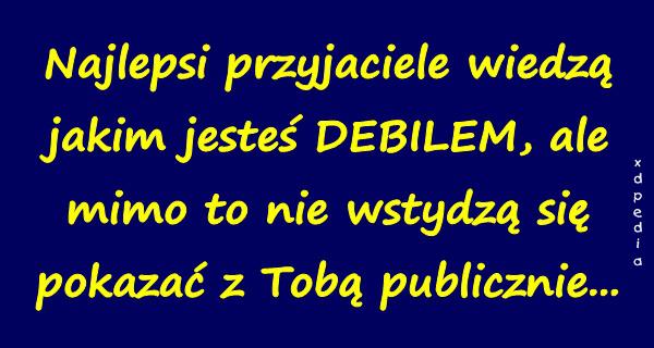 Najlepsi przyjaciele wiedzą jakim jesteś DEBILEM, ale mimo