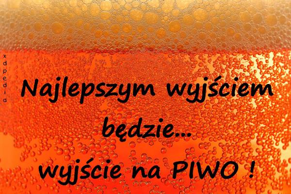 Najlepszym wyjściem będzie... wyjście na PIWO