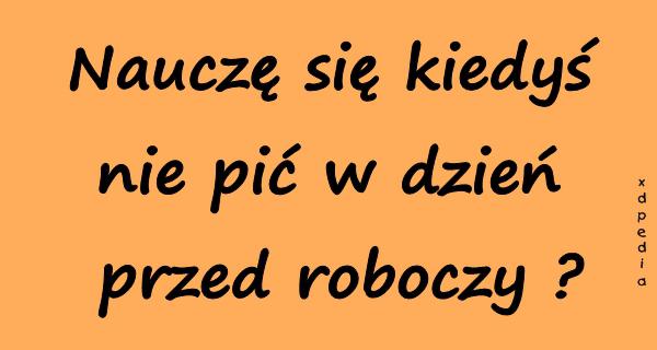 Nauczę się kiedyś nie pić w dzień przed roboczy